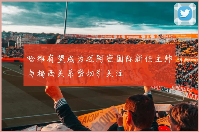 哈维有望成为迈阿密国际新任主帅与梅西关系密切引关注