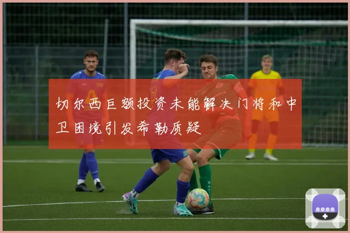 切尔西巨额投资未能解决门将和中卫困境引发希勒质疑