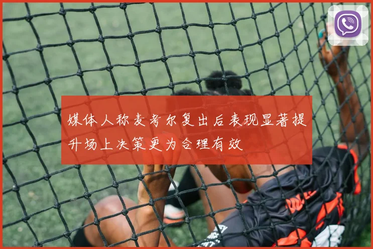 媒体人称麦考尔复出后表现显著提升场上决策更为合理有效