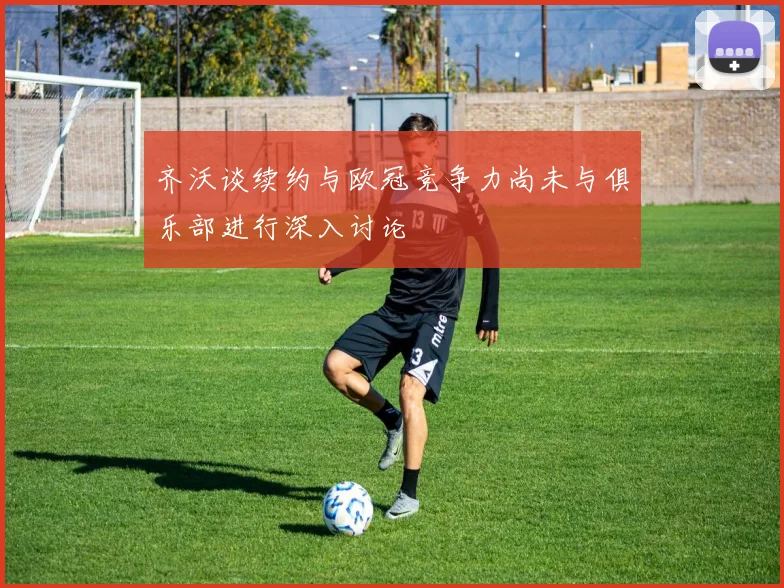 齐沃谈续约与欧冠竞争力尚未与俱乐部进行深入讨论