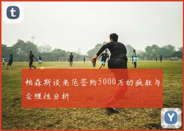 帕森斯谈老范签约5000万的疯狂与合理性分析