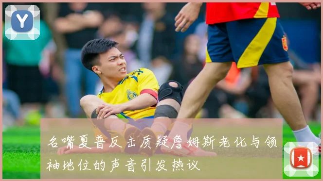 名嘴夏普反击质疑詹姆斯老化与领袖地位的声音引发热议