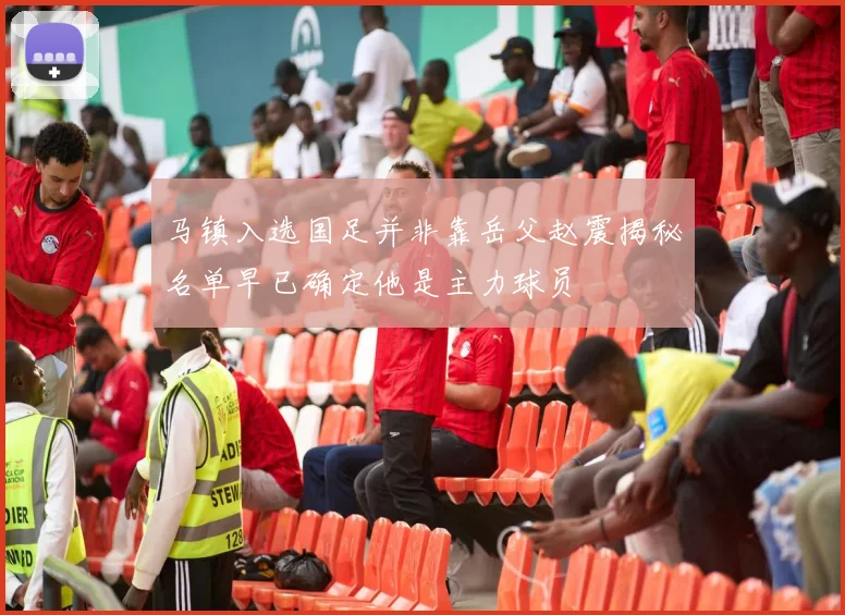 马镇入选国足并非靠岳父赵震揭秘名单早已确定他是主力球员