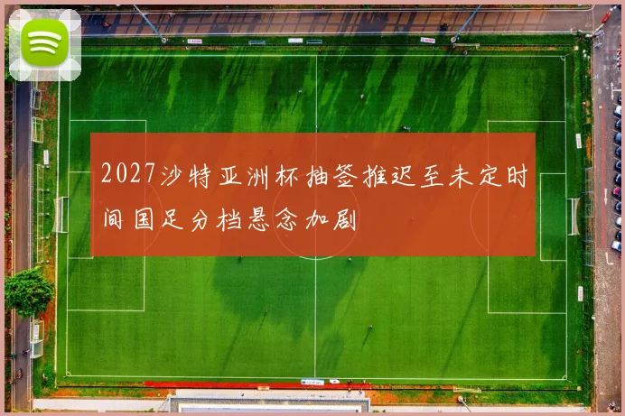 2027沙特亚洲杯抽签推迟至未定时间国足分档悬念加剧