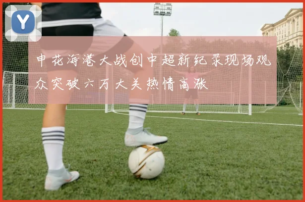 申花海港大战创中超新纪录现场观众突破六万大关热情高涨